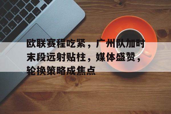 欧联赛程吃紧,广州队加时末段远射贴柱,媒体盛赞,轮换策略成焦点(末段爱情by丧心病狂的瓜皮未删减)